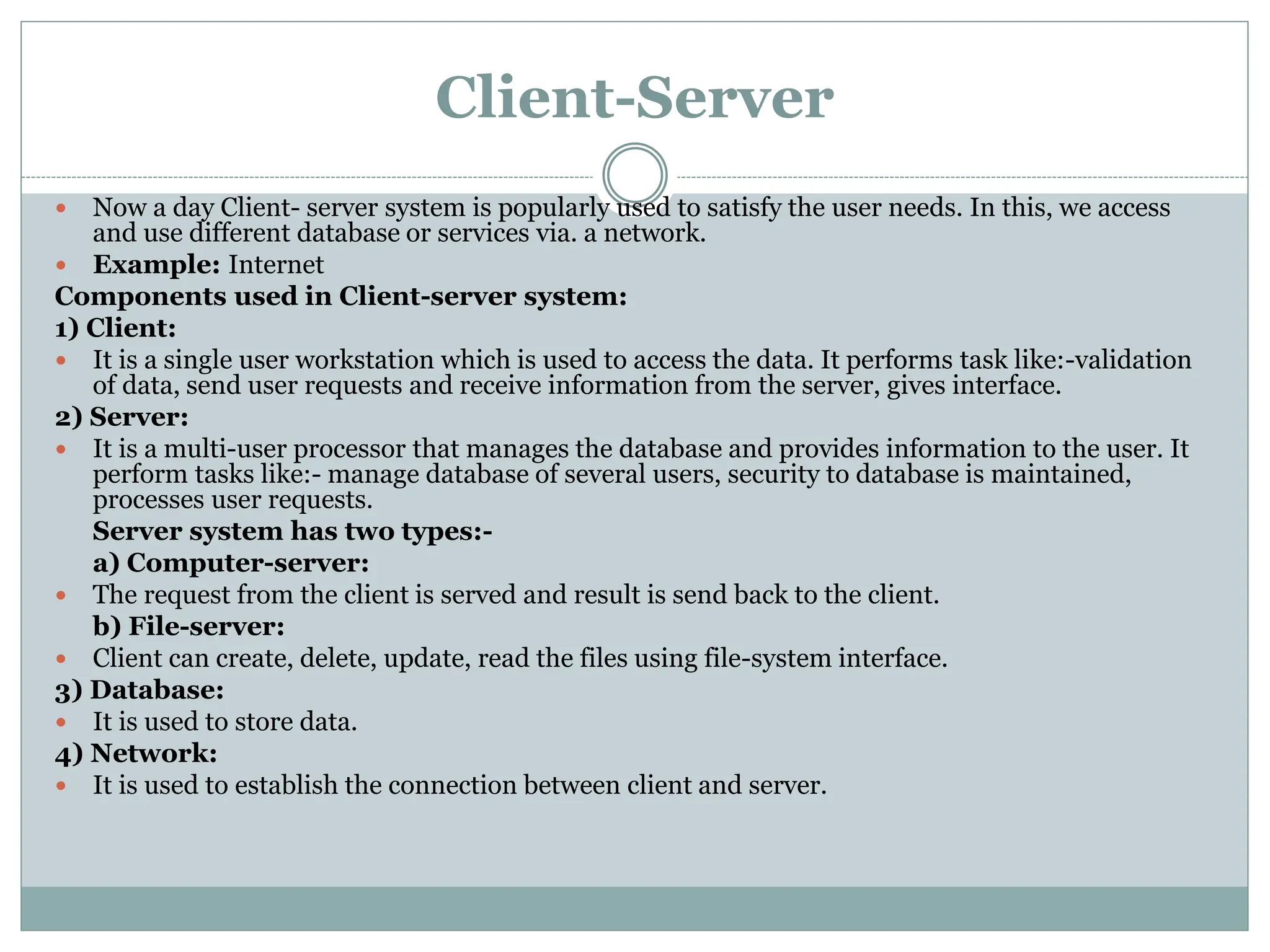 Client-Server
 Now a day Client- server system is popularly used to satisfy the user needs. In this, we access
and use different database or services via. a network.
 Example: Internet
Components used in Client-server system:
1) Client:
 It is a single user workstation which is used to access the data. It performs task like:-validation
of data, send user requests and receive information from the server, gives interface.
2) Server:
 It is a multi-user processor that manages the database and provides information to the user. It
perform tasks like:- manage database of several users, security to database is maintained,
processes user requests.
Server system has two types:-
a) Computer-server:
 The request from the client is served and result is send back to the client.
b) File-server:
 Client can create, delete, update, read the files using file-system interface.
3) Database:
 It is used to store data.
4) Network:
 It is used to establish the connection between client and server.
 