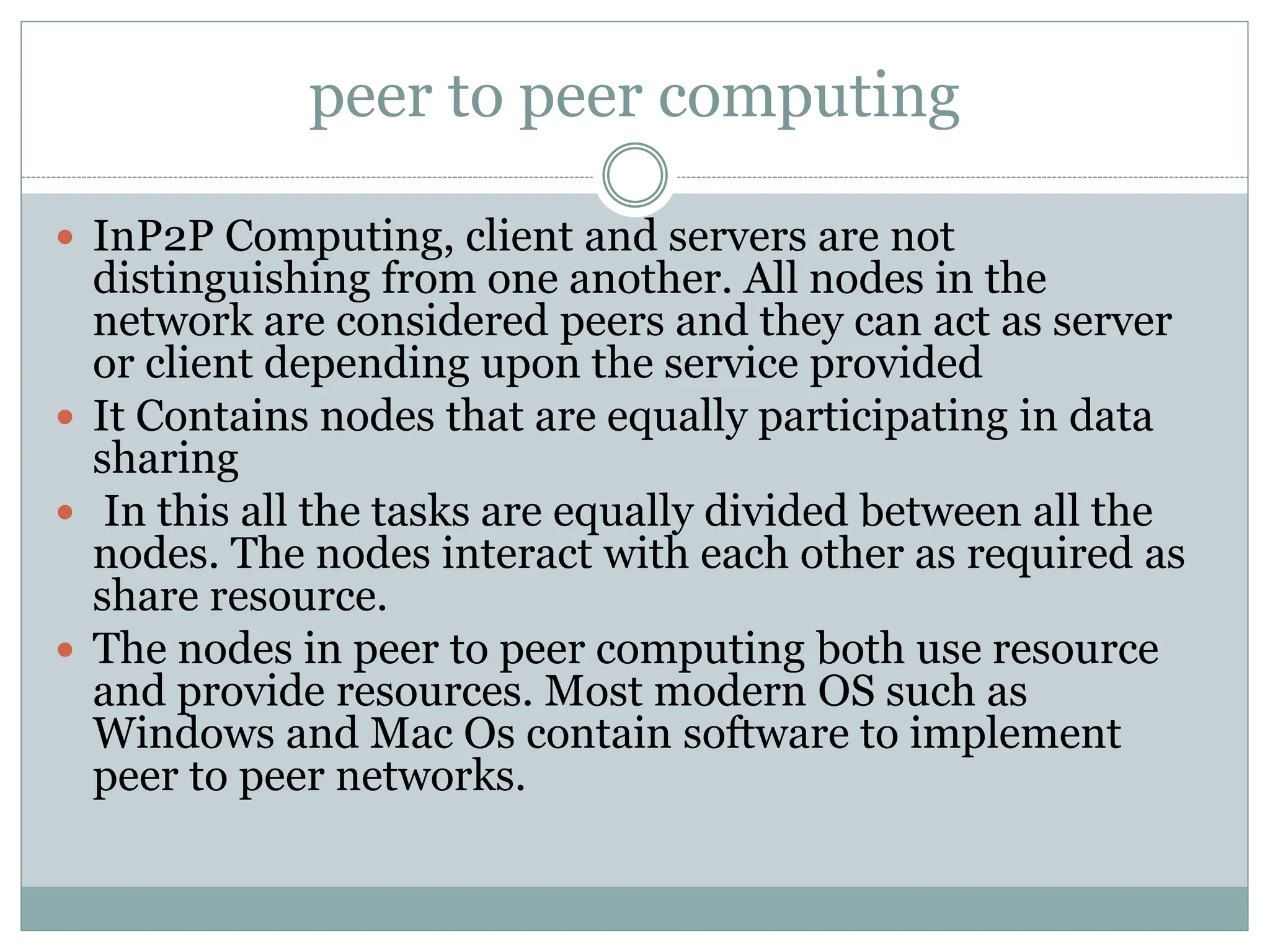 peer to peer computing
 InP2P Computing, client and servers are not
distinguishing from one another. All nodes in the
network are considered peers and they can act as server
or client depending upon the service provided
 It Contains nodes that are equally participating in data
sharing
 In this all the tasks are equally divided between all the
nodes. The nodes interact with each other as required as
share resource.
 The nodes in peer to peer computing both use resource
and provide resources. Most modern OS such as
Windows and Mac Os contain software to implement
peer to peer networks.
 