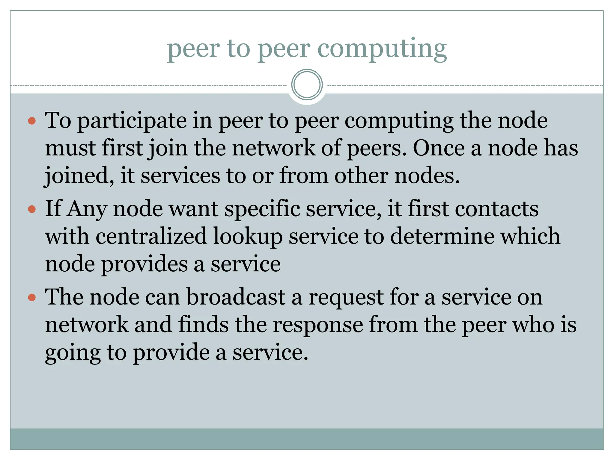 peer to peer computing
 To participate in peer to peer computing the node
must first join the network of peers. Once a node has
joined, it services to or from other nodes.
 If Any node want specific service, it first contacts
with centralized lookup service to determine which
node provides a service
 The node can broadcast a request for a service on
network and finds the response from the peer who is
going to provide a service.
 