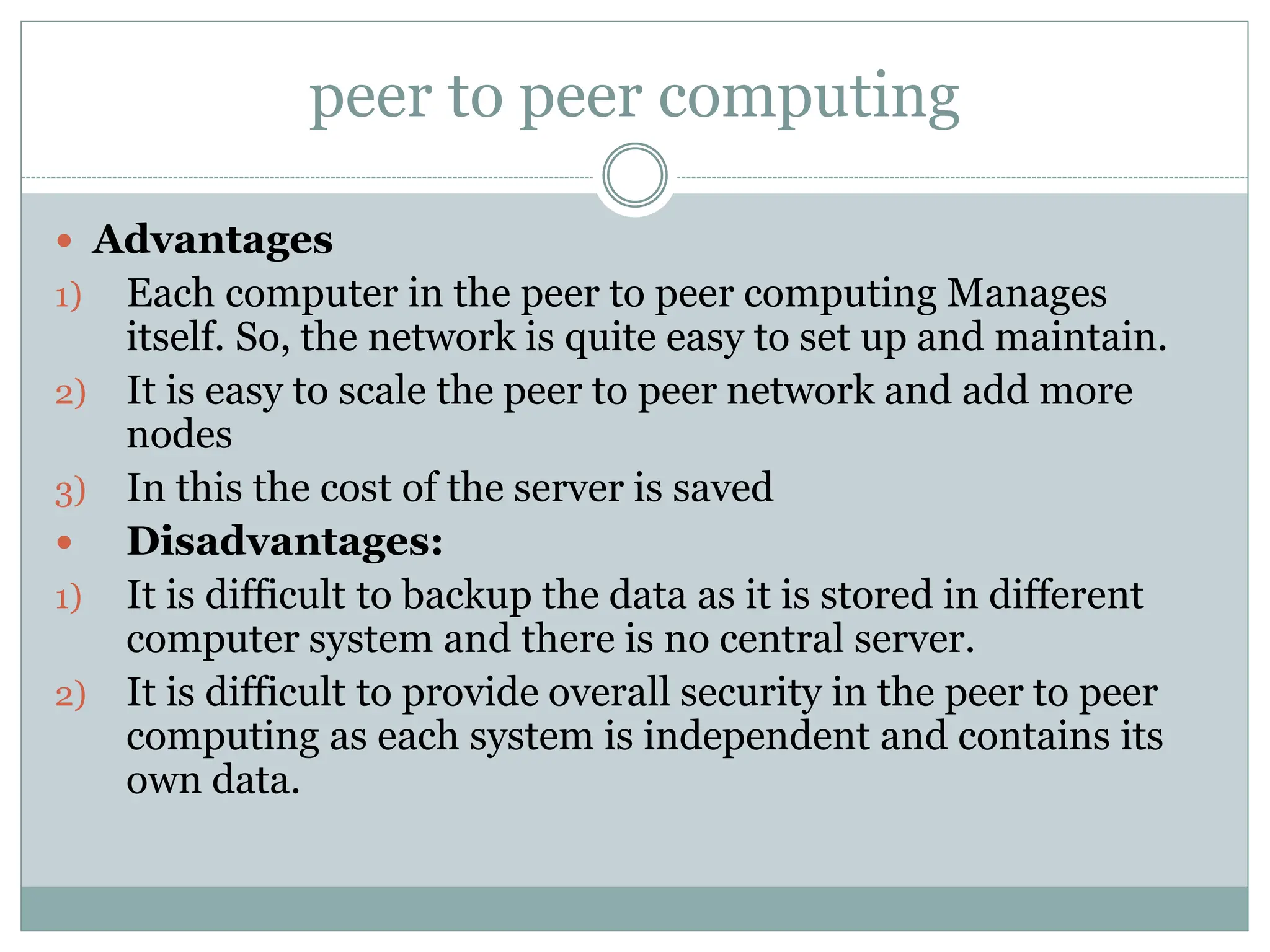peer to peer computing
 Advantages
1) Each computer in the peer to peer computing Manages
itself. So, the network is quite easy to set up and maintain.
2) It is easy to scale the peer to peer network and add more
nodes
3) In this the cost of the server is saved
 Disadvantages:
1) It is difficult to backup the data as it is stored in different
computer system and there is no central server.
2) It is difficult to provide overall security in the peer to peer
computing as each system is independent and contains its
own data.
 