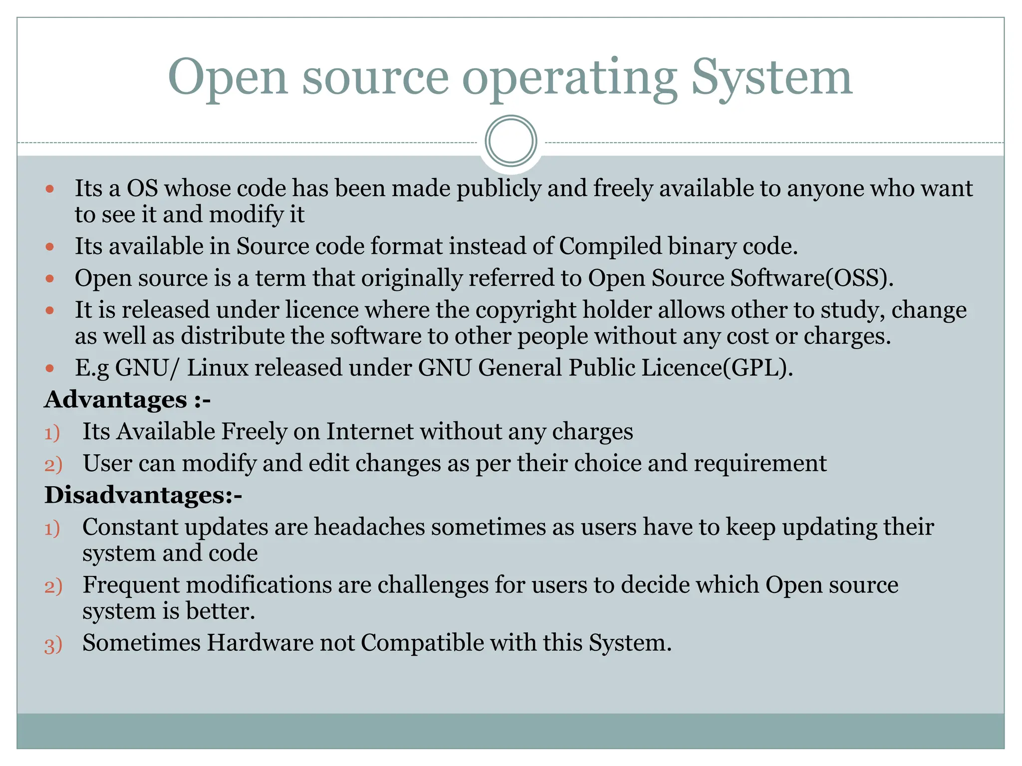 Open source operating System
 Its a OS whose code has been made publicly and freely available to anyone who want
to see it and modify it
 Its available in Source code format instead of Compiled binary code.
 Open source is a term that originally referred to Open Source Software(OSS).
 It is released under licence where the copyright holder allows other to study, change
as well as distribute the software to other people without any cost or charges.
 E.g GNU/ Linux released under GNU General Public Licence(GPL).
Advantages :-
1) Its Available Freely on Internet without any charges
2) User can modify and edit changes as per their choice and requirement
Disadvantages:-
1) Constant updates are headaches sometimes as users have to keep updating their
system and code
2) Frequent modifications are challenges for users to decide which Open source
system is better.
3) Sometimes Hardware not Compatible with this System.
 