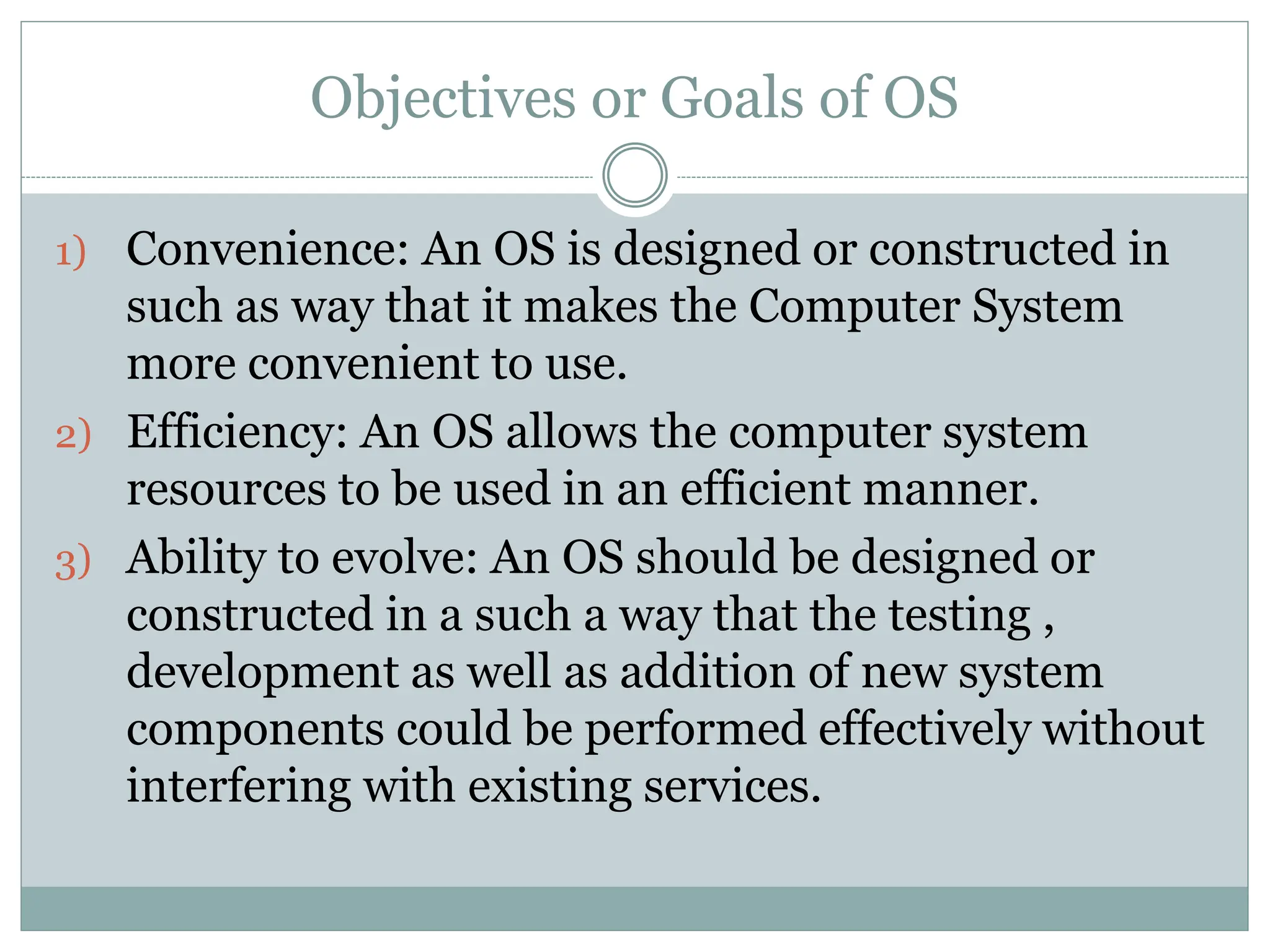 Objectives or Goals of OS
1) Convenience: An OS is designed or constructed in
such as way that it makes the Computer System
more convenient to use.
2) Efficiency: An OS allows the computer system
resources to be used in an efficient manner.
3) Ability to evolve: An OS should be designed or
constructed in a such a way that the testing ,
development as well as addition of new system
components could be performed effectively without
interfering with existing services.
 