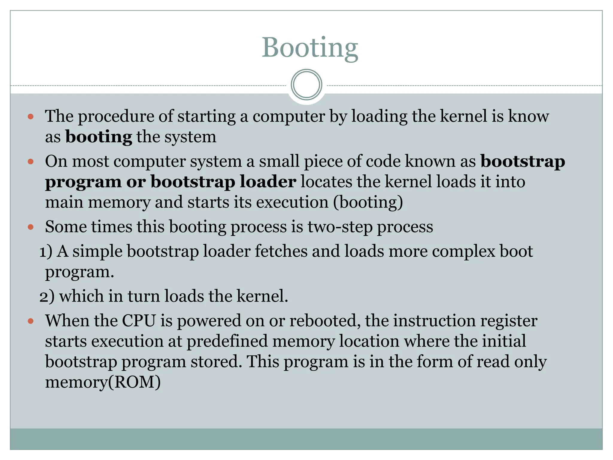 Booting
 The procedure of starting a computer by loading the kernel is know
as booting the system
 On most computer system a small piece of code known as bootstrap
program or bootstrap loader locates the kernel loads it into
main memory and starts its execution (booting)
 Some times this booting process is two-step process
1) A simple bootstrap loader fetches and loads more complex boot
program.
2) which in turn loads the kernel.
 When the CPU is powered on or rebooted, the instruction register
starts execution at predefined memory location where the initial
bootstrap program stored. This program is in the form of read only
memory(ROM)
 