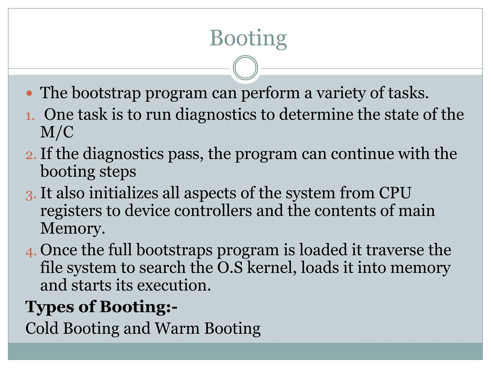  The bootstrap program can perform a variety of tasks.
1. One task is to run diagnostics to determine the state of the
M/C
2. If the diagnostics pass, the program can continue with the
booting steps
3. It also initializes all aspects of the system from CPU
registers to device controllers and the contents of main
Memory.
4. Once the full bootstraps program is loaded it traverse the
file system to search the O.S kernel, loads it into memory
and starts its execution.
Types of Booting:-
Cold Booting and Warm Booting
Booting
 
