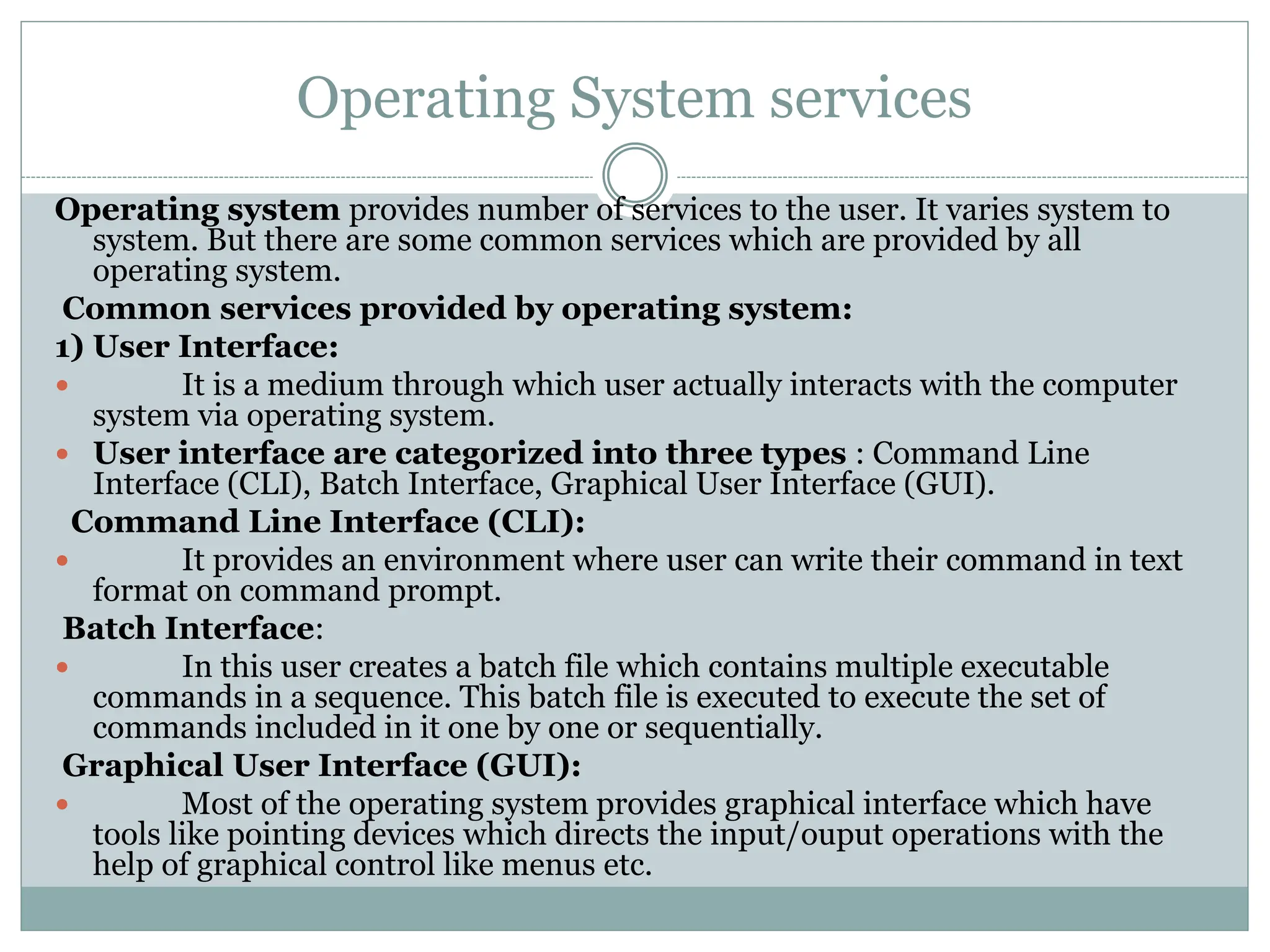 Operating System services
Operating system provides number of services to the user. It varies system to
system. But there are some common services which are provided by all
operating system.
Common services provided by operating system:
1) User Interface:
 It is a medium through which user actually interacts with the computer
system via operating system.
 User interface are categorized into three types : Command Line
Interface (CLI), Batch Interface, Graphical User Interface (GUI).
Command Line Interface (CLI):
 It provides an environment where user can write their command in text
format on command prompt.
Batch Interface:
 In this user creates a batch file which contains multiple executable
commands in a sequence. This batch file is executed to execute the set of
commands included in it one by one or sequentially.
Graphical User Interface (GUI):
 Most of the operating system provides graphical interface which have
tools like pointing devices which directs the input/ouput operations with the
help of graphical control like menus etc.
 