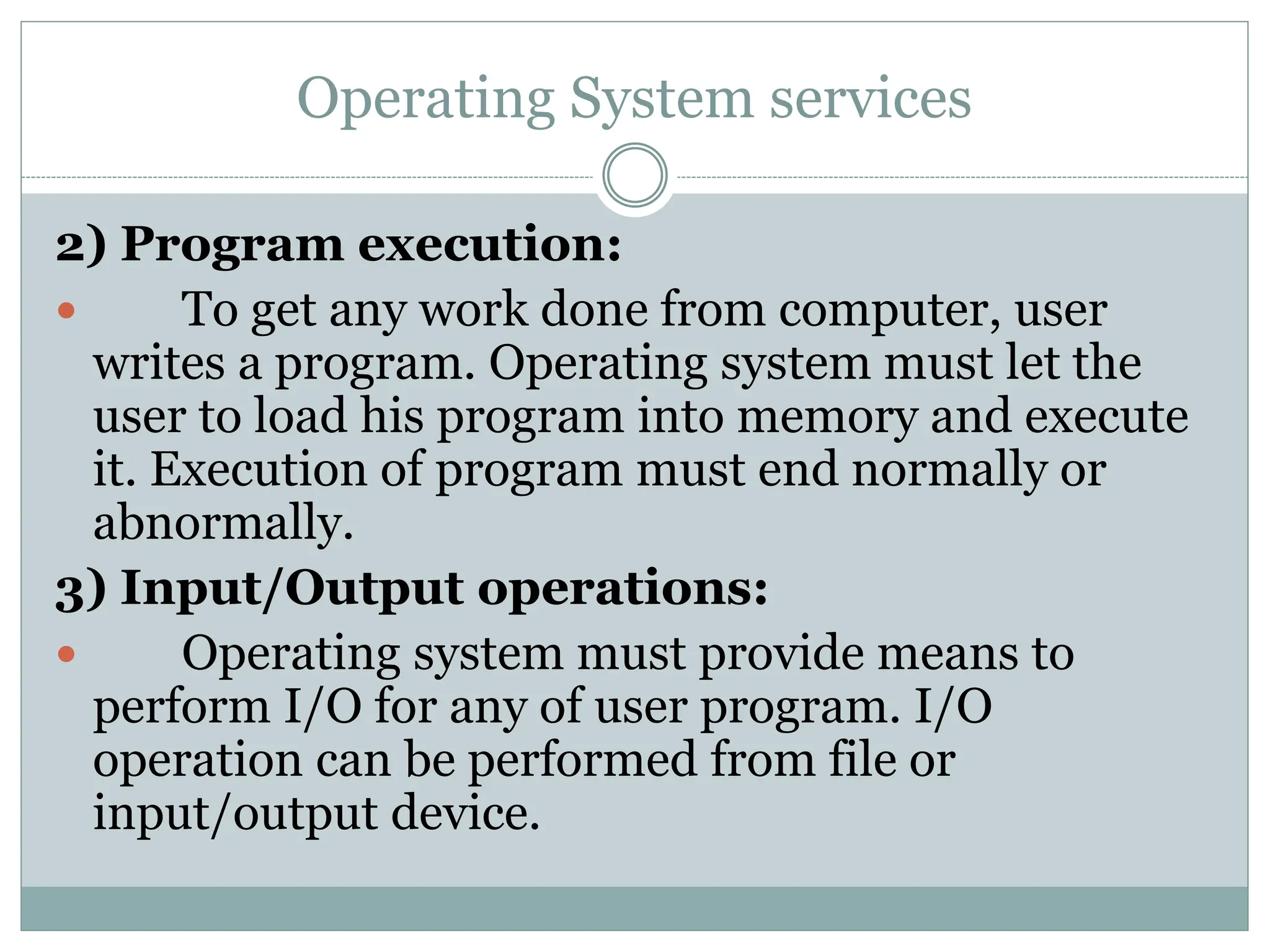 Operating System services
2) Program execution:
 To get any work done from computer, user
writes a program. Operating system must let the
user to load his program into memory and execute
it. Execution of program must end normally or
abnormally.
3) Input/Output operations:
 Operating system must provide means to
perform I/O for any of user program. I/O
operation can be performed from file or
input/output device.
 