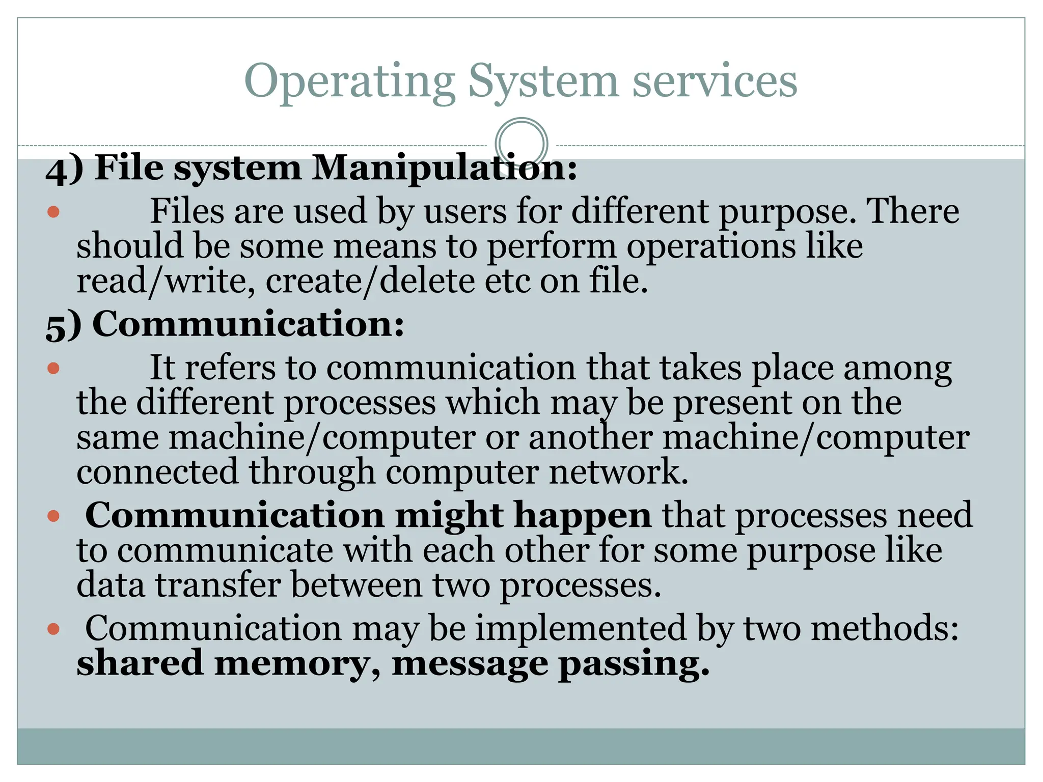Operating System services
4) File system Manipulation:
 Files are used by users for different purpose. There
should be some means to perform operations like
read/write, create/delete etc on file.
5) Communication:
 It refers to communication that takes place among
the different processes which may be present on the
same machine/computer or another machine/computer
connected through computer network.
 Communication might happen that processes need
to communicate with each other for some purpose like
data transfer between two processes.
 Communication may be implemented by two methods:
shared memory, message passing.
 
