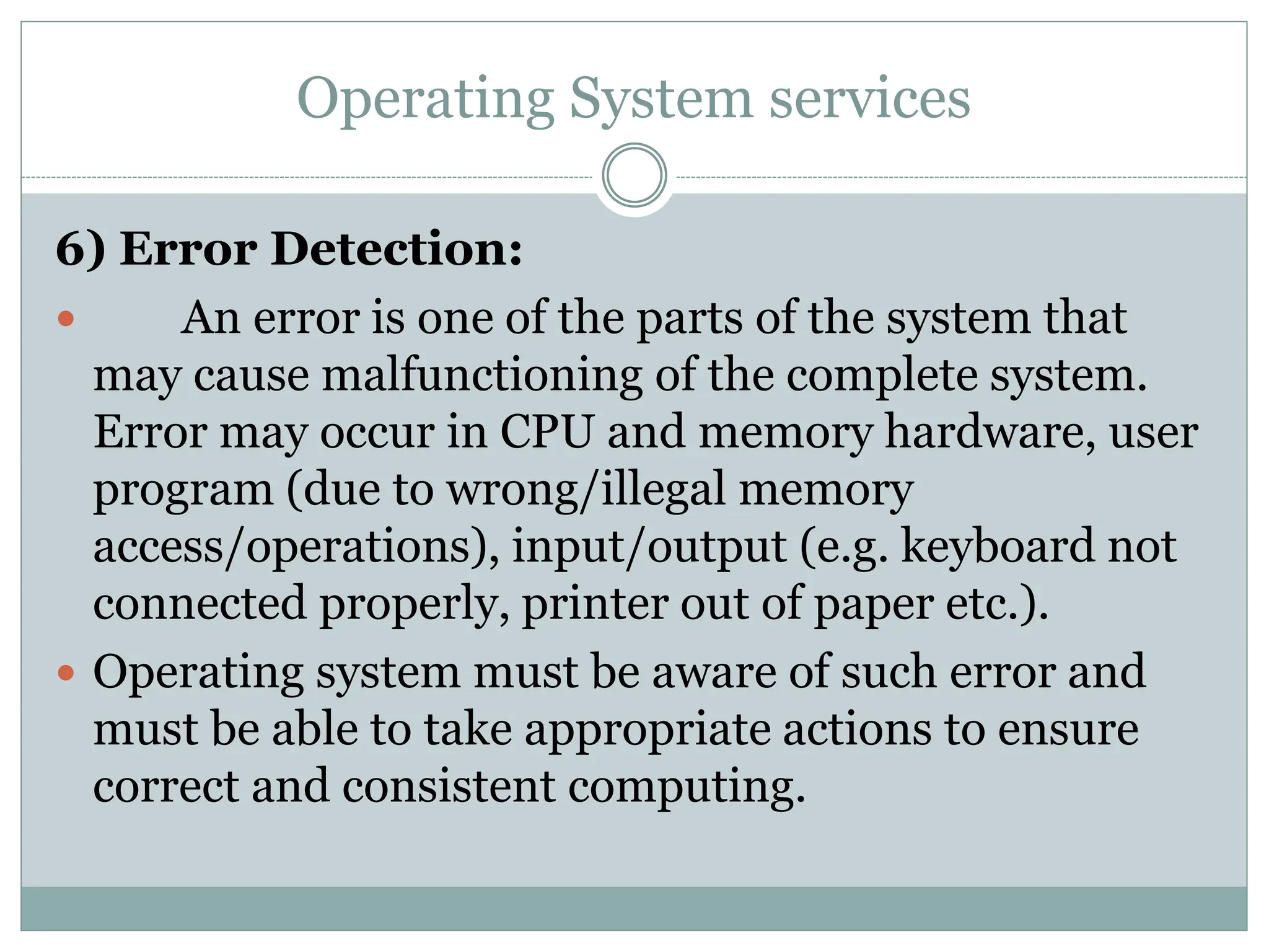 Operating System services
6) Error Detection:
 An error is one of the parts of the system that
may cause malfunctioning of the complete system.
Error may occur in CPU and memory hardware, user
program (due to wrong/illegal memory
access/operations), input/output (e.g. keyboard not
connected properly, printer out of paper etc.).
 Operating system must be aware of such error and
must be able to take appropriate actions to ensure
correct and consistent computing.
 