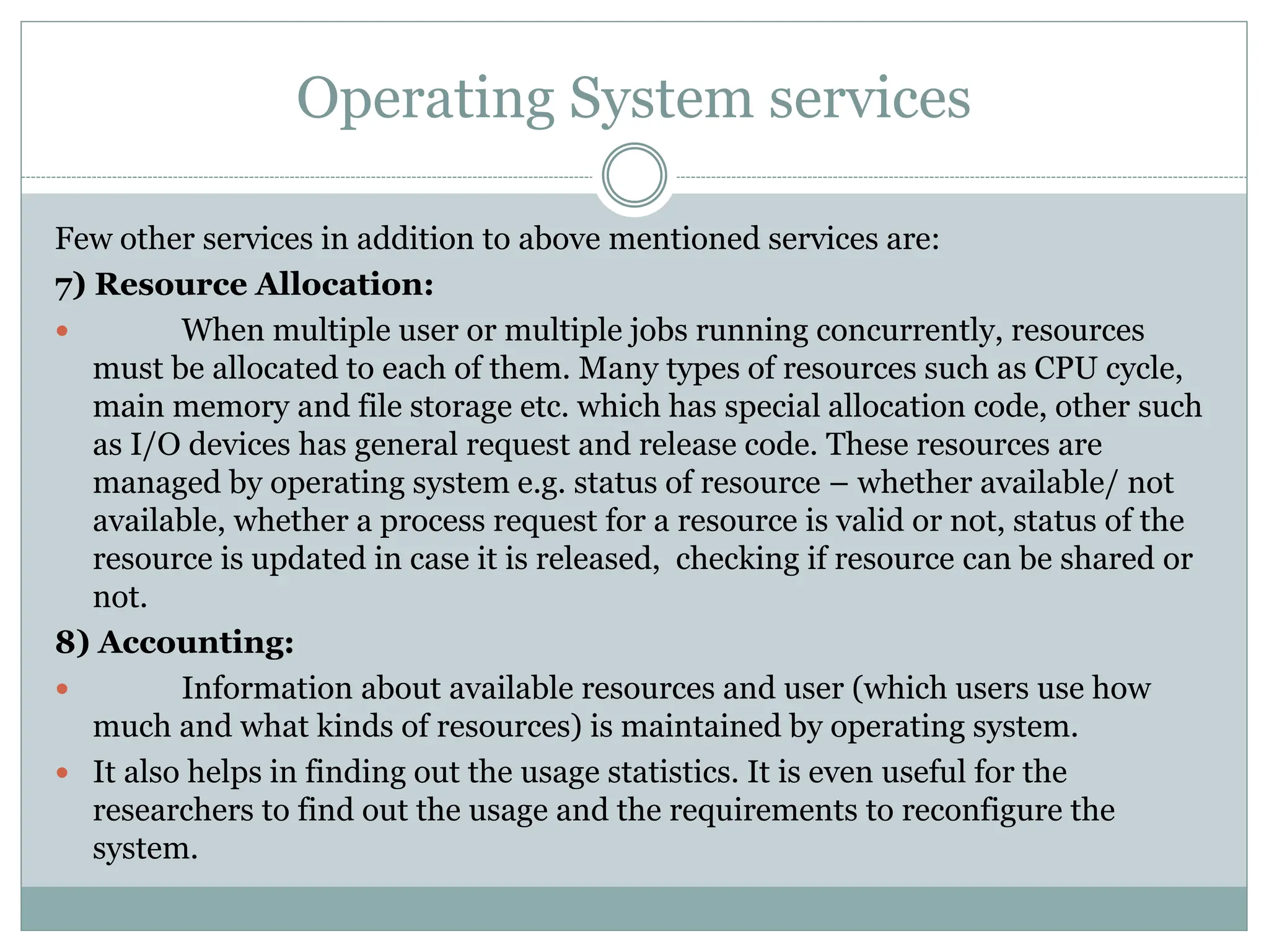 Operating System services
Few other services in addition to above mentioned services are:
7) Resource Allocation:
 When multiple user or multiple jobs running concurrently, resources
must be allocated to each of them. Many types of resources such as CPU cycle,
main memory and file storage etc. which has special allocation code, other such
as I/O devices has general request and release code. These resources are
managed by operating system e.g. status of resource – whether available/ not
available, whether a process request for a resource is valid or not, status of the
resource is updated in case it is released, checking if resource can be shared or
not.
8) Accounting:
 Information about available resources and user (which users use how
much and what kinds of resources) is maintained by operating system.
 It also helps in finding out the usage statistics. It is even useful for the
researchers to find out the usage and the requirements to reconfigure the
system.
 