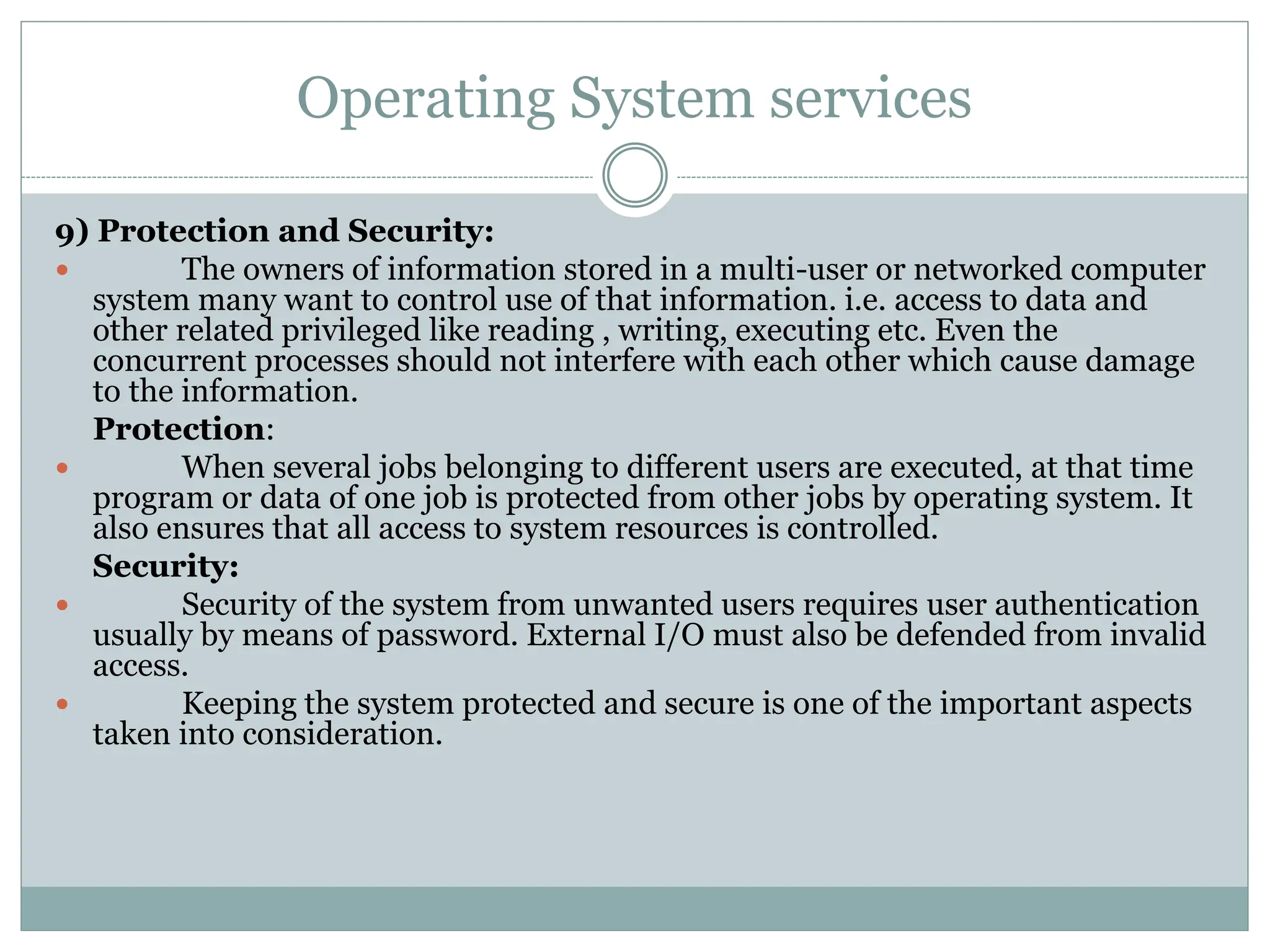 Operating System services
9) Protection and Security:
 The owners of information stored in a multi-user or networked computer
system many want to control use of that information. i.e. access to data and
other related privileged like reading , writing, executing etc. Even the
concurrent processes should not interfere with each other which cause damage
to the information.
Protection:
 When several jobs belonging to different users are executed, at that time
program or data of one job is protected from other jobs by operating system. It
also ensures that all access to system resources is controlled.
Security:
 Security of the system from unwanted users requires user authentication
usually by means of password. External I/O must also be defended from invalid
access.
 Keeping the system protected and secure is one of the important aspects
taken into consideration.
 
