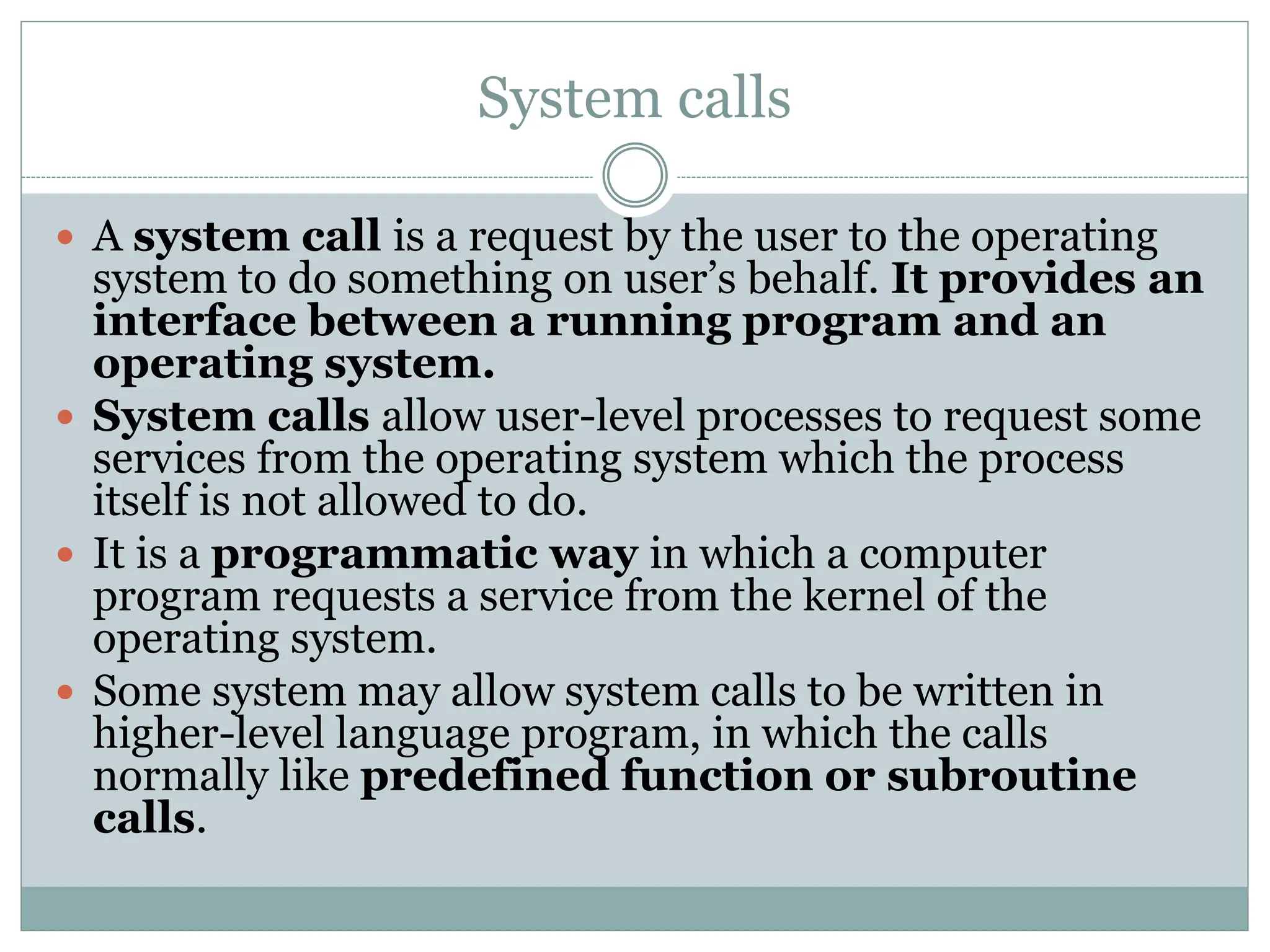 System calls
 A system call is a request by the user to the operating
system to do something on user’s behalf. It provides an
interface between a running program and an
operating system.
 System calls allow user-level processes to request some
services from the operating system which the process
itself is not allowed to do.
 It is a programmatic way in which a computer
program requests a service from the kernel of the
operating system.
 Some system may allow system calls to be written in
higher-level language program, in which the calls
normally like predefined function or subroutine
calls.
 