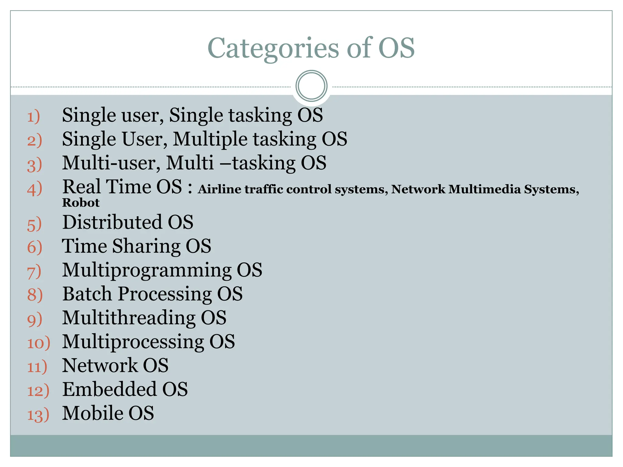 Categories of OS
1) Single user, Single tasking OS
2) Single User, Multiple tasking OS
3) Multi-user, Multi –tasking OS
4) Real Time OS : Airline traffic control systems, Network Multimedia Systems,
Robot
5) Distributed OS
6) Time Sharing OS
7) Multiprogramming OS
8) Batch Processing OS
9) Multithreading OS
10) Multiprocessing OS
11) Network OS
12) Embedded OS
13) Mobile OS
 