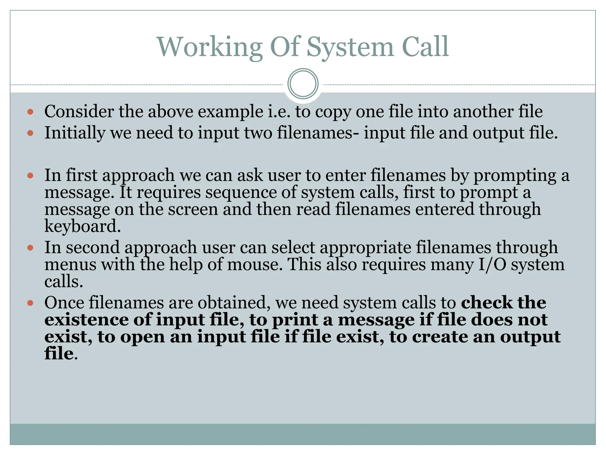Working Of System Call
 Consider the above example i.e. to copy one file into another file
 Initially we need to input two filenames- input file and output file.
 In first approach we can ask user to enter filenames by prompting a
message. It requires sequence of system calls, first to prompt a
message on the screen and then read filenames entered through
keyboard.
 In second approach user can select appropriate filenames through
menus with the help of mouse. This also requires many I/O system
calls.
 Once filenames are obtained, we need system calls to check the
existence of input file, to print a message if file does not
exist, to open an input file if file exist, to create an output
file.
 