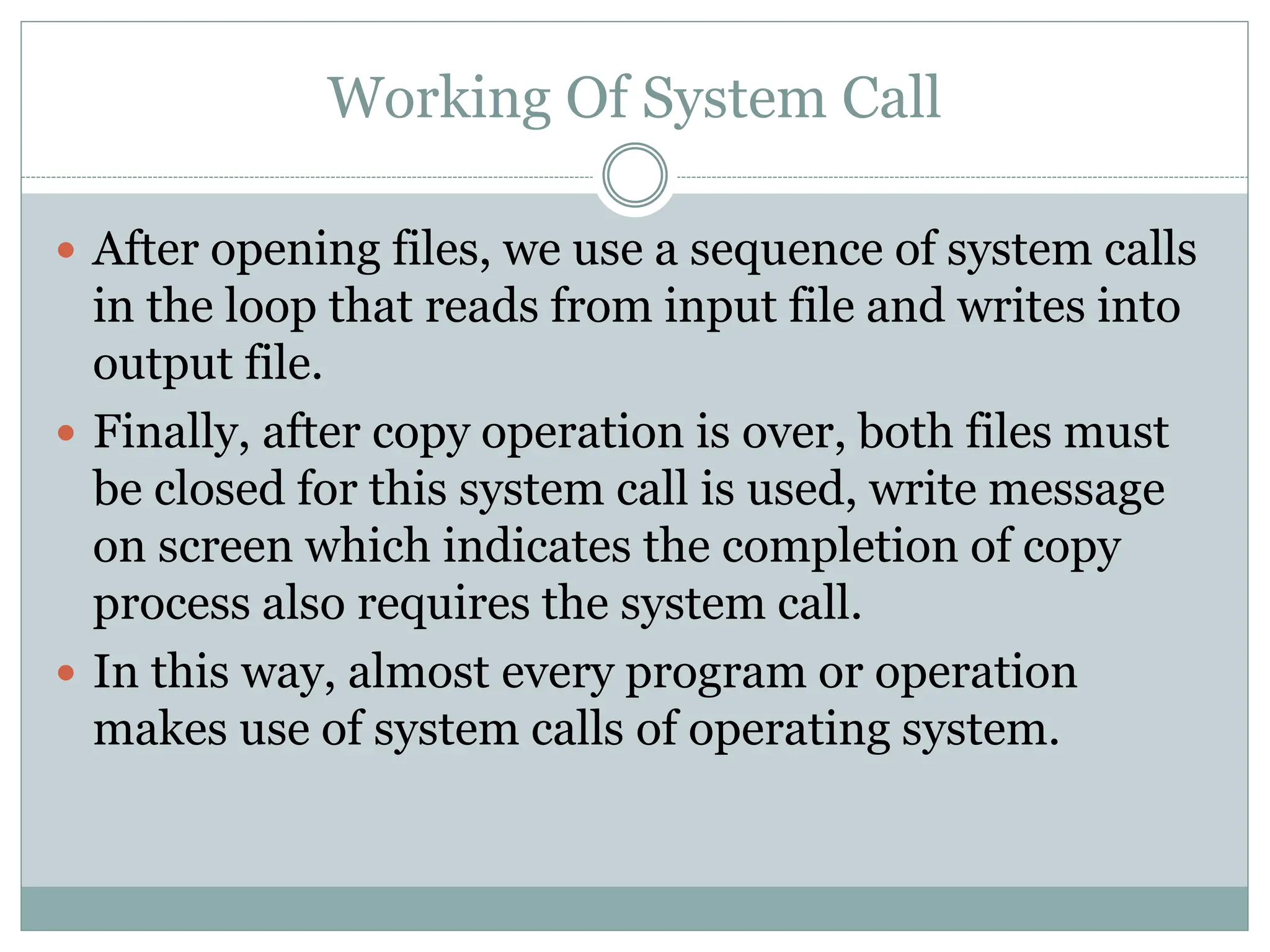 Working Of System Call
 After opening files, we use a sequence of system calls
in the loop that reads from input file and writes into
output file.
 Finally, after copy operation is over, both files must
be closed for this system call is used, write message
on screen which indicates the completion of copy
process also requires the system call.
 In this way, almost every program or operation
makes use of system calls of operating system.
 