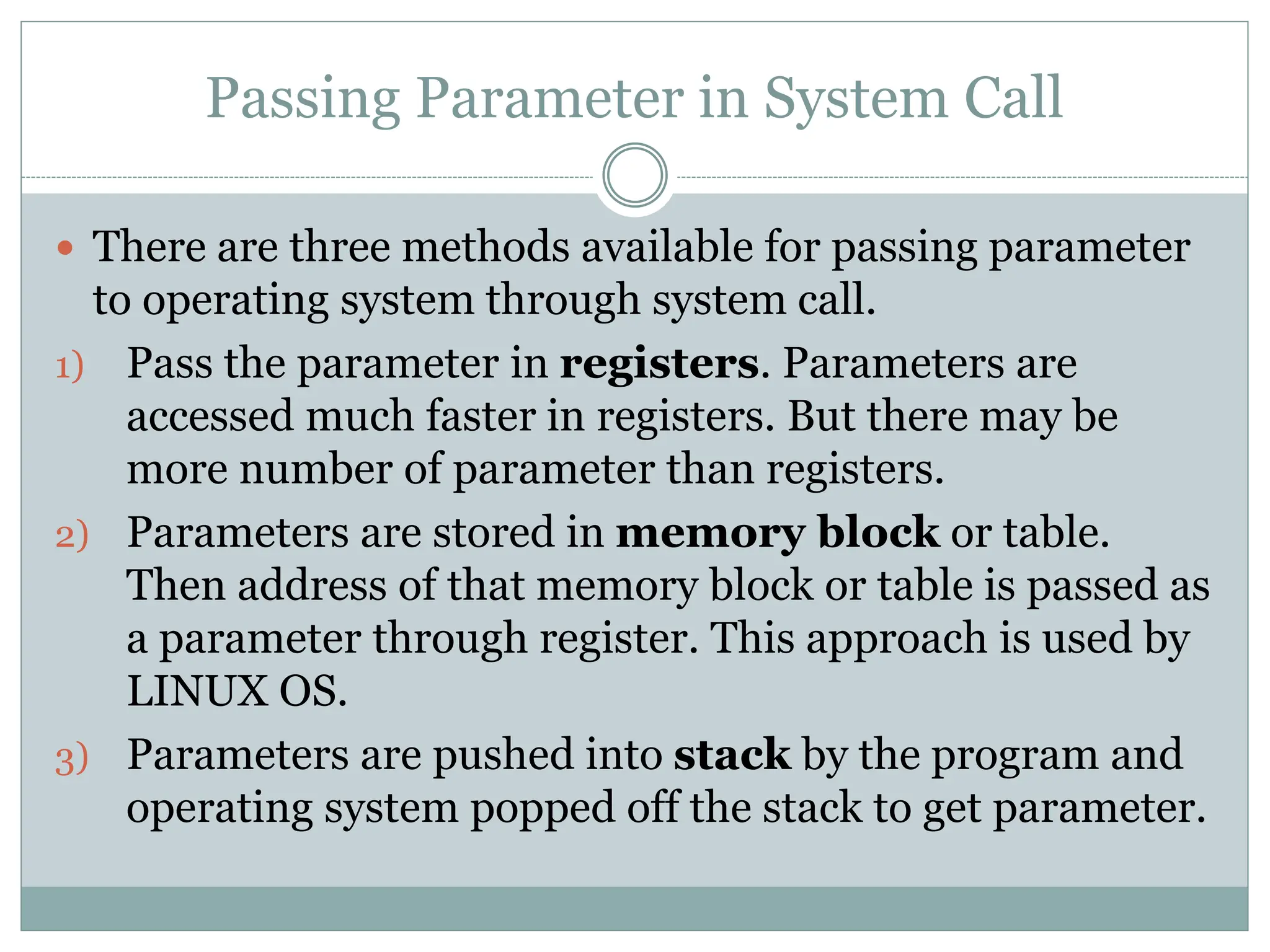 Passing Parameter in System Call
 There are three methods available for passing parameter
to operating system through system call.
1) Pass the parameter in registers. Parameters are
accessed much faster in registers. But there may be
more number of parameter than registers.
2) Parameters are stored in memory block or table.
Then address of that memory block or table is passed as
a parameter through register. This approach is used by
LINUX OS.
3) Parameters are pushed into stack by the program and
operating system popped off the stack to get parameter.
 