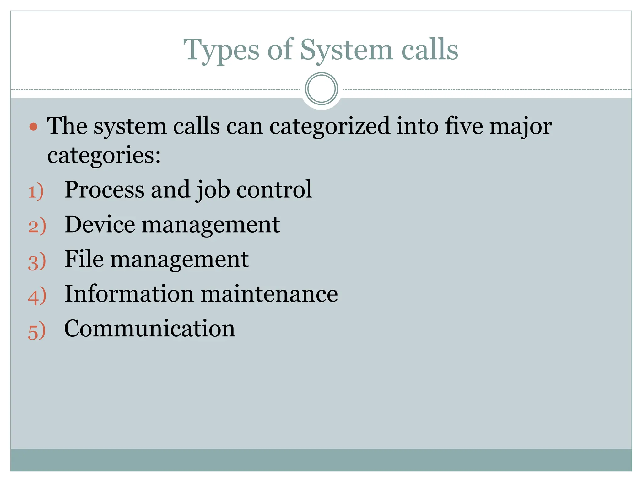 Types of System calls
 The system calls can categorized into five major
categories:
1) Process and job control
2) Device management
3) File management
4) Information maintenance
5) Communication
 