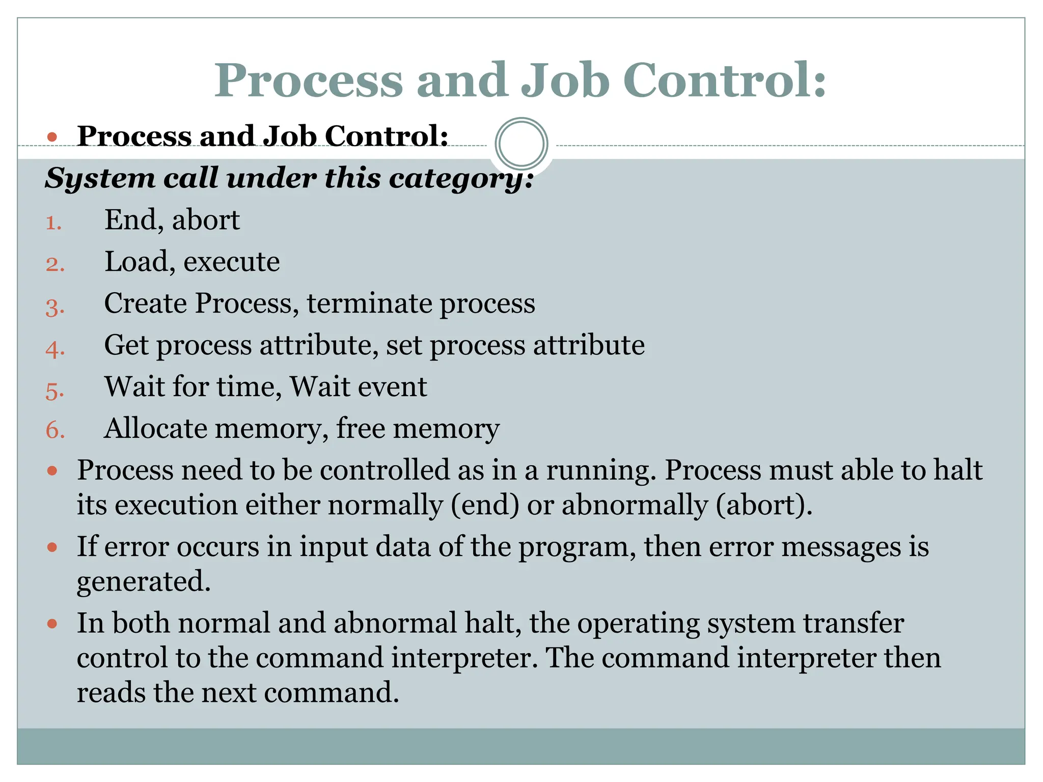Process and Job Control:
 Process and Job Control:
System call under this category:
1. End, abort
2. Load, execute
3. Create Process, terminate process
4. Get process attribute, set process attribute
5. Wait for time, Wait event
6. Allocate memory, free memory
 Process need to be controlled as in a running. Process must able to halt
its execution either normally (end) or abnormally (abort).
 If error occurs in input data of the program, then error messages is
generated.
 In both normal and abnormal halt, the operating system transfer
control to the command interpreter. The command interpreter then
reads the next command.
 