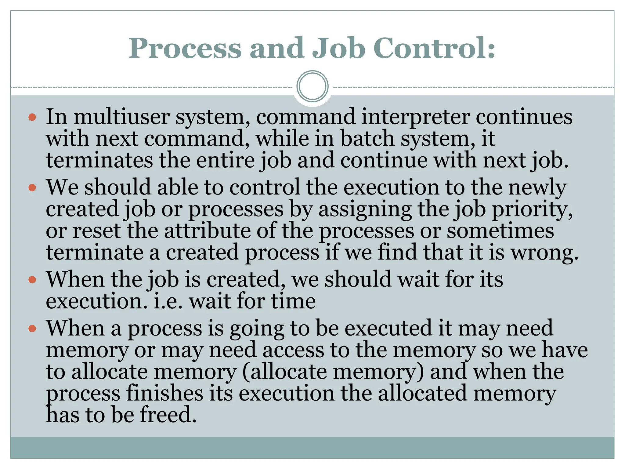 Process and Job Control:
 In multiuser system, command interpreter continues
with next command, while in batch system, it
terminates the entire job and continue with next job.
 We should able to control the execution to the newly
created job or processes by assigning the job priority,
or reset the attribute of the processes or sometimes
terminate a created process if we find that it is wrong.
 When the job is created, we should wait for its
execution. i.e. wait for time
 When a process is going to be executed it may need
memory or may need access to the memory so we have
to allocate memory (allocate memory) and when the
process finishes its execution the allocated memory
has to be freed.
 