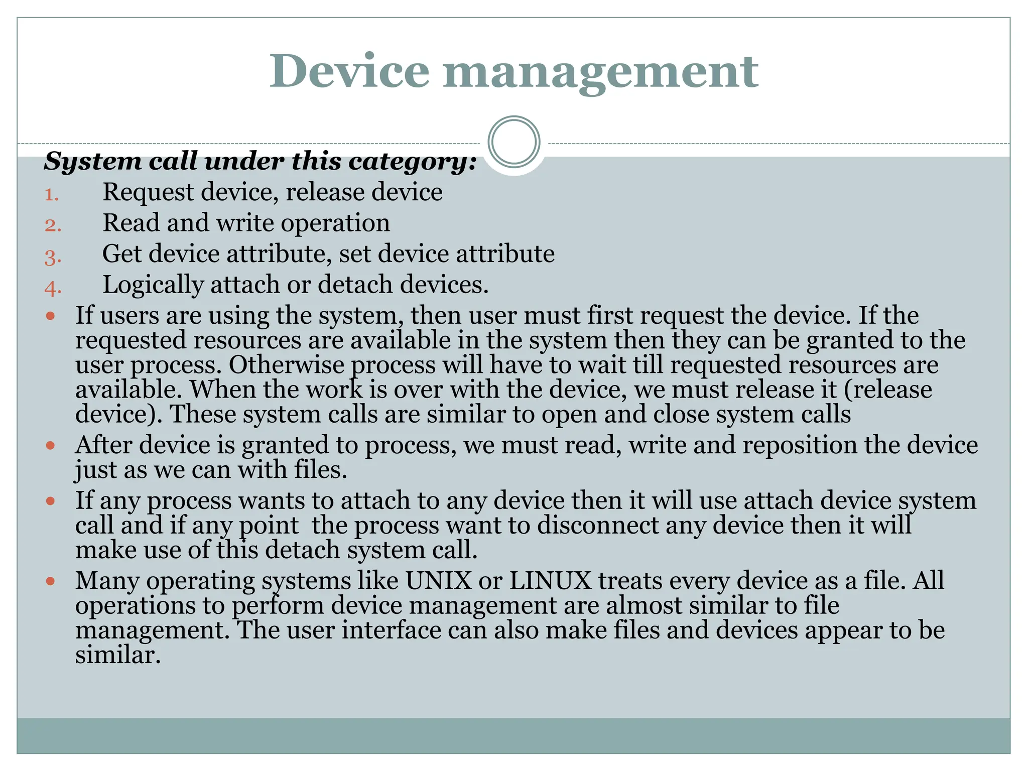 Device management
System call under this category:
1. Request device, release device
2. Read and write operation
3. Get device attribute, set device attribute
4. Logically attach or detach devices.
 If users are using the system, then user must first request the device. If the
requested resources are available in the system then they can be granted to the
user process. Otherwise process will have to wait till requested resources are
available. When the work is over with the device, we must release it (release
device). These system calls are similar to open and close system calls
 After device is granted to process, we must read, write and reposition the device
just as we can with files.
 If any process wants to attach to any device then it will use attach device system
call and if any point the process want to disconnect any device then it will
make use of this detach system call.
 Many operating systems like UNIX or LINUX treats every device as a file. All
operations to perform device management are almost similar to file
management. The user interface can also make files and devices appear to be
similar.
 