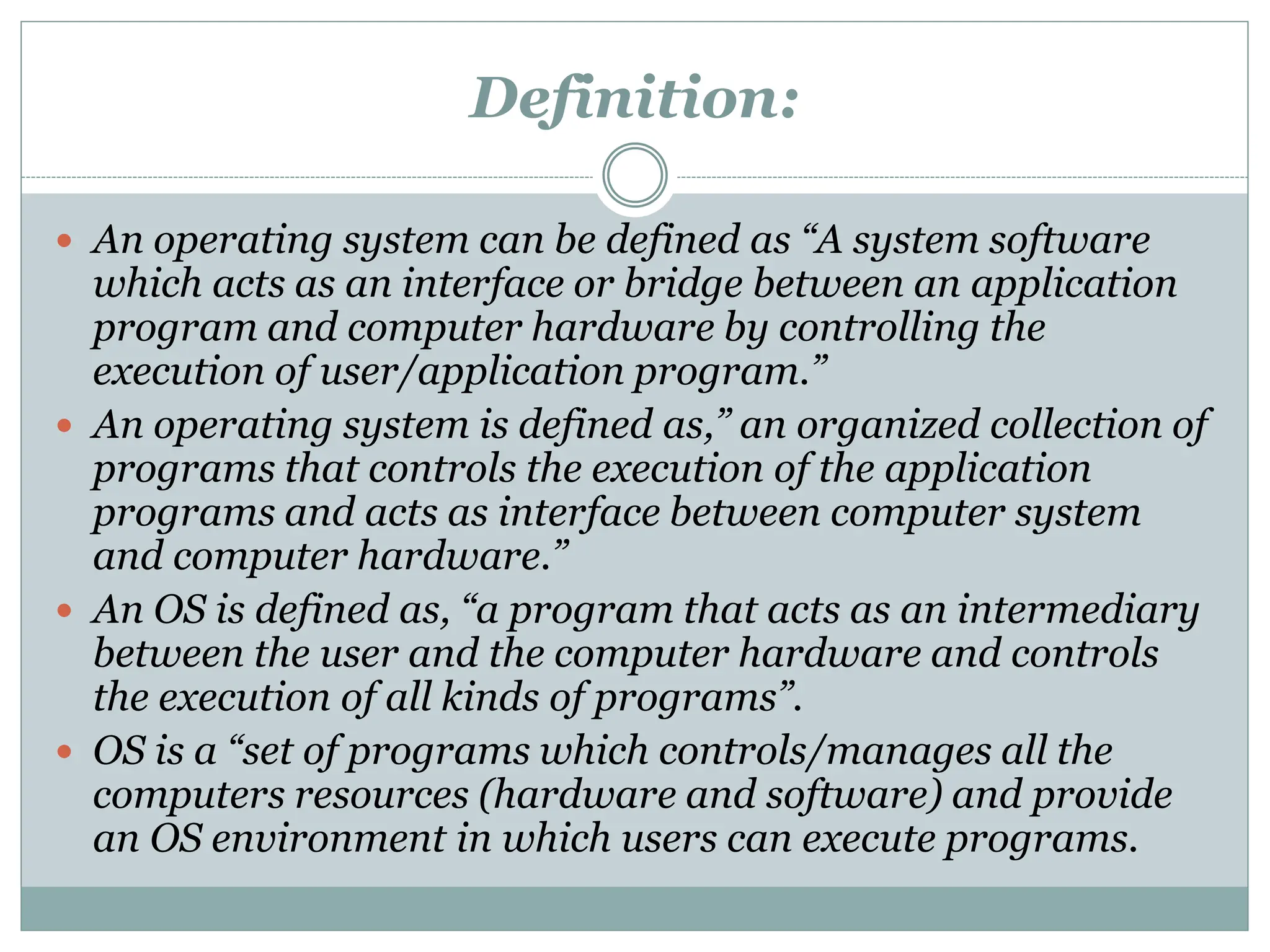 Definition:
 An operating system can be defined as “A system software
which acts as an interface or bridge between an application
program and computer hardware by controlling the
execution of user/application program.”
 An operating system is defined as,” an organized collection of
programs that controls the execution of the application
programs and acts as interface between computer system
and computer hardware.”
 An OS is defined as, “a program that acts as an intermediary
between the user and the computer hardware and controls
the execution of all kinds of programs”.
 OS is a “set of programs which controls/manages all the
computers resources (hardware and software) and provide
an OS environment in which users can execute programs.
 