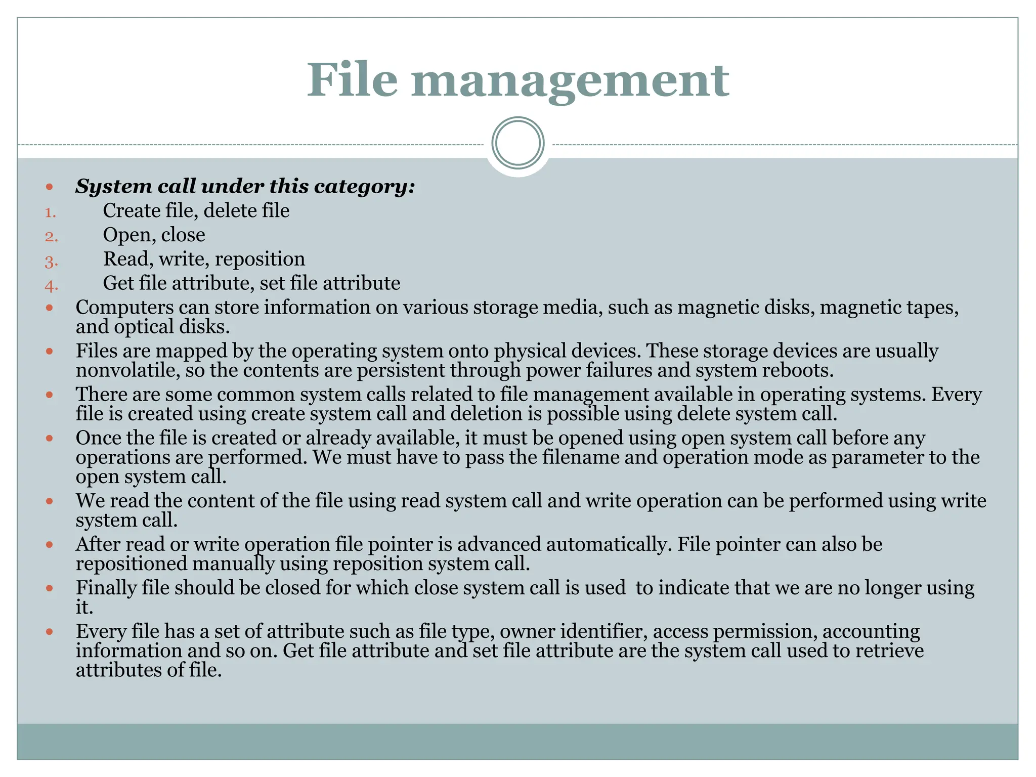 File management
 System call under this category:
1. Create file, delete file
2. Open, close
3. Read, write, reposition
4. Get file attribute, set file attribute
 Computers can store information on various storage media, such as magnetic disks, magnetic tapes,
and optical disks.
 Files are mapped by the operating system onto physical devices. These storage devices are usually
nonvolatile, so the contents are persistent through power failures and system reboots.
 There are some common system calls related to file management available in operating systems. Every
file is created using create system call and deletion is possible using delete system call.
 Once the file is created or already available, it must be opened using open system call before any
operations are performed. We must have to pass the filename and operation mode as parameter to the
open system call.
 We read the content of the file using read system call and write operation can be performed using write
system call.
 After read or write operation file pointer is advanced automatically. File pointer can also be
repositioned manually using reposition system call.
 Finally file should be closed for which close system call is used to indicate that we are no longer using
it.
 Every file has a set of attribute such as file type, owner identifier, access permission, accounting
information and so on. Get file attribute and set file attribute are the system call used to retrieve
attributes of file.
 