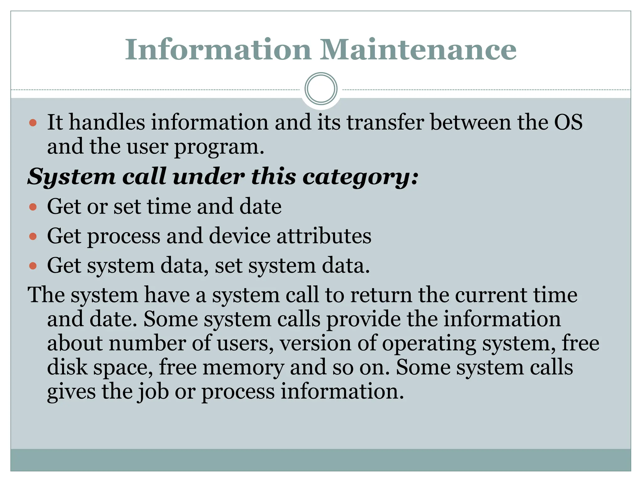 Information Maintenance
 It handles information and its transfer between the OS
and the user program.
System call under this category:
 Get or set time and date
 Get process and device attributes
 Get system data, set system data.
The system have a system call to return the current time
and date. Some system calls provide the information
about number of users, version of operating system, free
disk space, free memory and so on. Some system calls
gives the job or process information.
 