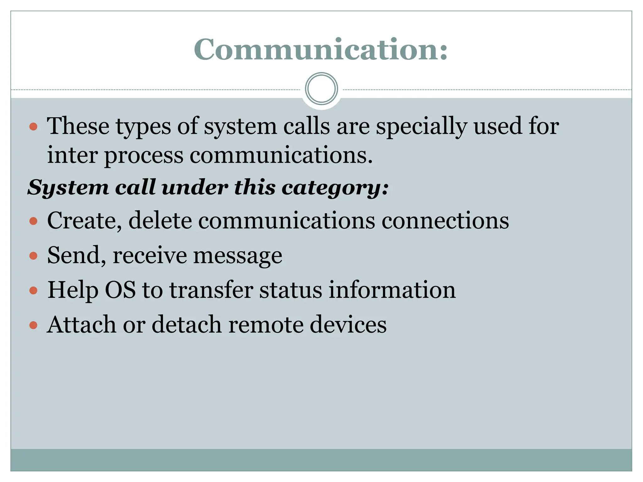 Communication:
 These types of system calls are specially used for
inter process communications.
System call under this category:
 Create, delete communications connections
 Send, receive message
 Help OS to transfer status information
 Attach or detach remote devices
 