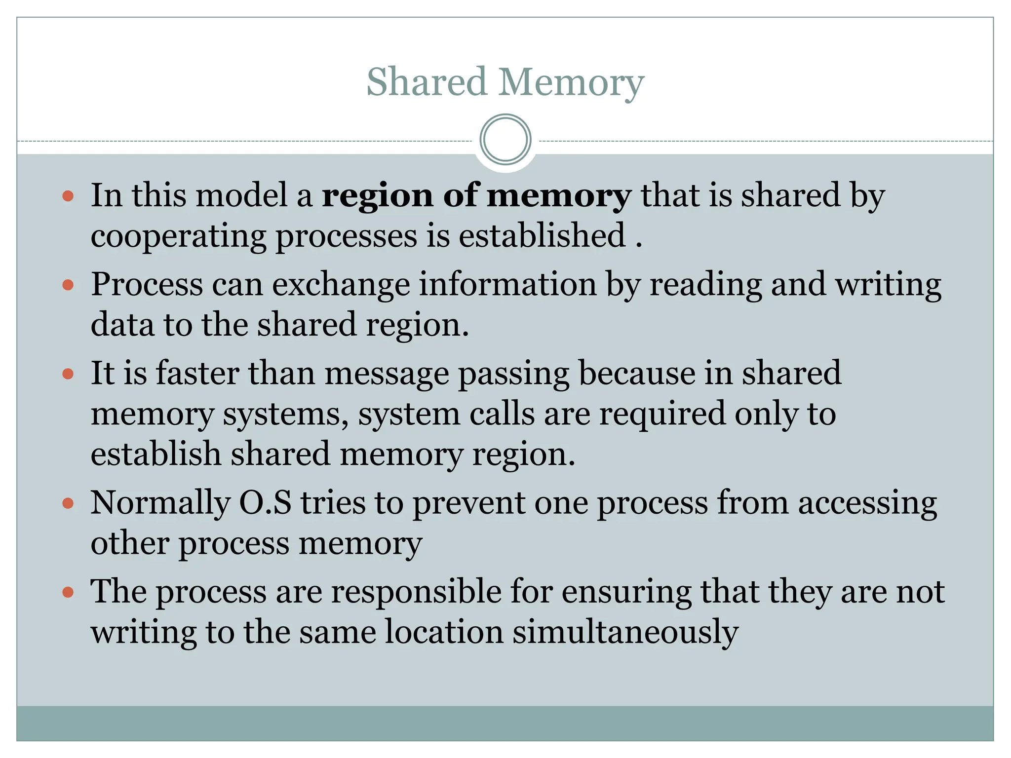 Shared Memory
 In this model a region of memory that is shared by
cooperating processes is established .
 Process can exchange information by reading and writing
data to the shared region.
 It is faster than message passing because in shared
memory systems, system calls are required only to
establish shared memory region.
 Normally O.S tries to prevent one process from accessing
other process memory
 The process are responsible for ensuring that they are not
writing to the same location simultaneously
 