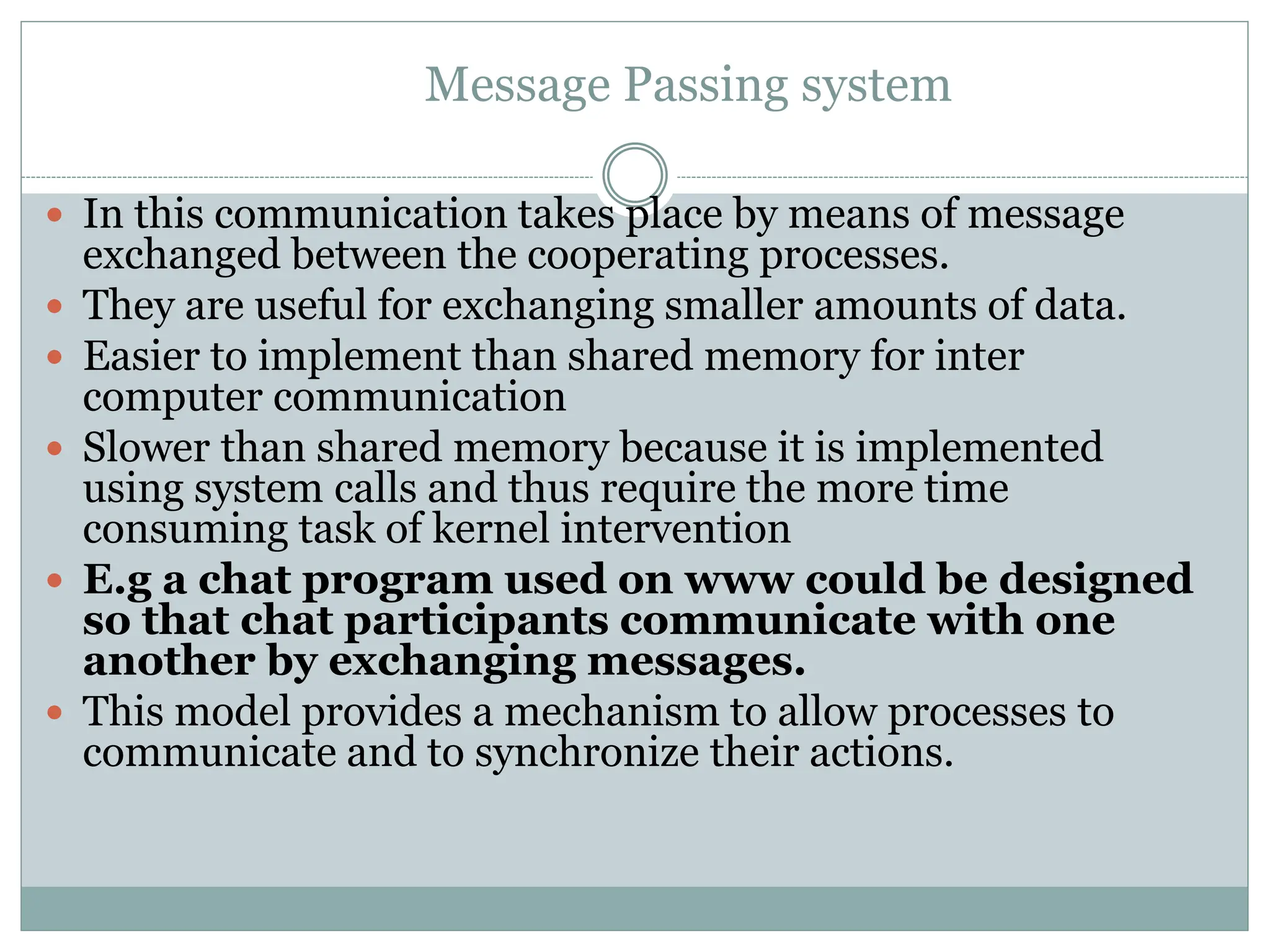 Message Passing system
 In this communication takes place by means of message
exchanged between the cooperating processes.
 They are useful for exchanging smaller amounts of data.
 Easier to implement than shared memory for inter
computer communication
 Slower than shared memory because it is implemented
using system calls and thus require the more time
consuming task of kernel intervention
 E.g a chat program used on www could be designed
so that chat participants communicate with one
another by exchanging messages.
 This model provides a mechanism to allow processes to
communicate and to synchronize their actions.
 
