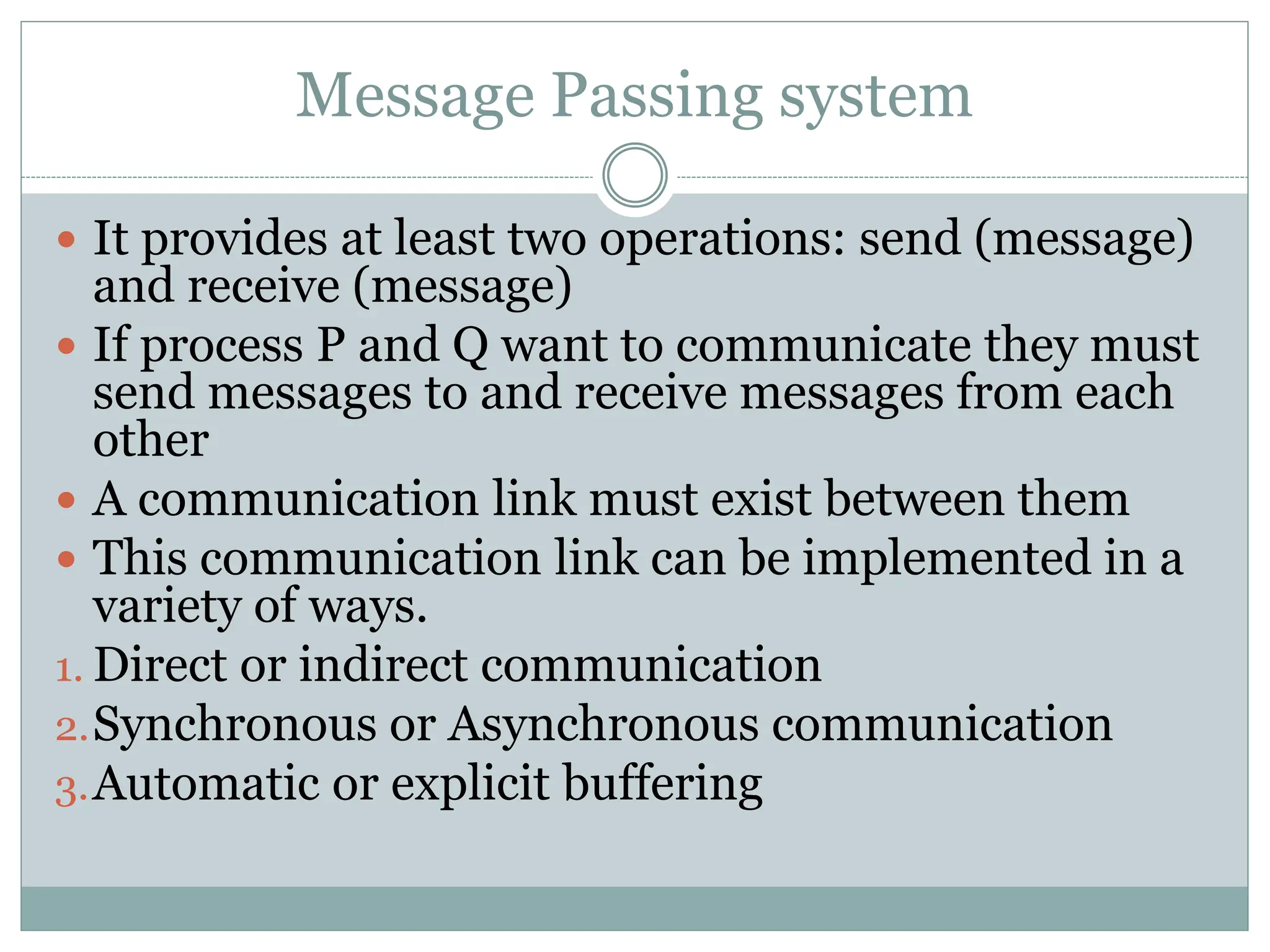 Message Passing system
 It provides at least two operations: send (message)
and receive (message)
 If process P and Q want to communicate they must
send messages to and receive messages from each
other
 A communication link must exist between them
 This communication link can be implemented in a
variety of ways.
1. Direct or indirect communication
2.Synchronous or Asynchronous communication
3.Automatic or explicit buffering
 