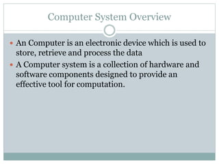Computer System Overview
 An Computer is an electronic device which is used to
store, retrieve and process the data
 A Computer system is a collection of hardware and
software components designed to provide an
effective tool for computation.
 
