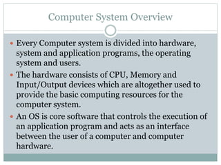 Computer System Overview
 Every Computer system is divided into hardware,
system and application programs, the operating
system and users.
 The hardware consists of CPU, Memory and
Input/Output devices which are altogether used to
provide the basic computing resources for the
computer system.
 An OS is core software that controls the execution of
an application program and acts as an interface
between the user of a computer and computer
hardware.
 
