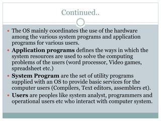 Continued..
 The OS mainly coordinates the use of the hardware
among the various system programs and application
programs for various users.
 Application programs defines the ways in which the
system resources are used to solve the computing
problems of the users (word processor, Video games,
spreadsheet etc.)
 System Program are the set of utility programs
supplied with an OS to provide basic services for the
computer users (Compilers, Text editors, assemblers et).
 Users are peoples like system analyst, programmers and
operational users etc who interact with computer system.
 