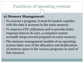 Functions of operating systems
2) Memory Management:
 To execute a program, it must be loaded, together
with the data it accesses in the main memory.
 To improve CPU utilization and to provide better
response time to its user, a computer system
normally keeps several programs in main memory.
 The memory management module of an operating
system takes care of the allocation and deallocation
of memory space to the various programs in need of
this resource.
 