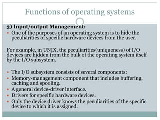 Functions of operating systems
3) Input/output Management:
 One of the purposes of an operating system is to hide the
peculiarities of specific hardware devices from the user.
For example, in UNIX, the peculiarities(uniqueness) of I/O
devices are hidden from the bulk of the operating system itself
by the I/O subsystem.
 The I/O subsystem consists of several components:
 Memory-management component that includes buffering,
caching and spooling.
 A general device-driver interface.
 Drivers for specific hardware devices.
 Only the device driver knows the peculiarities of the specific
device to which it is assigned.
 