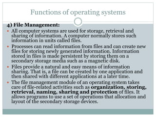 Functions of operating systems
4) File Management:
 All computer systems are used for storage, retrieval and
sharing of information. A computer normally stores such
information in units called files.
 Processes can read information from files and can create new
files for storing newly generated information. Information
stored in files is made persistent by storing them on a
secondary storage media such as a magnetic disk.
 Files provide a natural and easy means of information
sharing. That is, a file can be created by one application and
then shared with different applications at a later time.
 The file management module of an operating system takes
care of file-related activities such as organization, storing,
retrieval, naming, sharing and protection of files. It
allows programs to use a set of operations that allocation and
layout of the secondary storage devices.
 