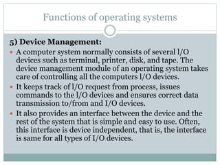 Functions of operating systems
5) Device Management:
 A computer system normally consists of several l/O
devices such as terminal, printer, disk, and tape. The
device management module of an operating system takes
care of controlling all the computers l/O devices.
 It keeps track of l/O request from process, issues
commands to the l/O devices and ensures correct data
transmission to/from and I/O devices.
 It also provides an interface between the device and the
rest of the system that is simple and easy to use. Often,
this interface is device independent, that is, the interface
is same for all types of I/O devices.
 