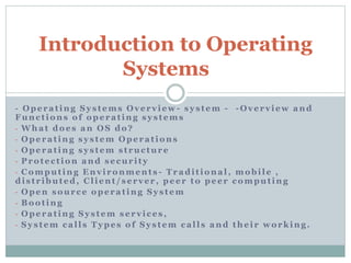 - Operating Systems Overview - system - -Overview and
Functions of operating systems
- What does an OS do?
- Operating system Operations
- Operating system structure
- Protection and security
- Computing Environments - Traditional, mobile ,
distributed, Client/server, peer to peer computing
- Open source operating System
- Booting
- Operating System services,
- System calls Types of System calls and their working.
Introduction to Operating
Systems
 
