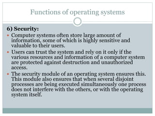 Functions of operating systems
6) Security:
 Computer systems often store large amount of
information, some of which is highly sensitive and
valuable to their users.
 Users can trust the system and rely on it only if the
various resources and information of a computer system
are protected against destruction and unauthorized
access.
 The security module of an operating system ensures this.
This module also ensures that when several disjoint
processes are being executed simultaneously one process
does not interfere with the others, or with the operating
system itself.
 