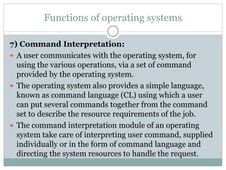 Functions of operating systems
7) Command Interpretation:
 A user communicates with the operating system, for
using the various operations, via a set of command
provided by the operating system.
 The operating system also provides a simple language,
known as command language (CL) using which a user
can put several commands together from the command
set to describe the resource requirements of the job.
 The command interpretation module of an operating
system take care of interpreting user command, supplied
individually or in the form of command language and
directing the system resources to handle the request.
 