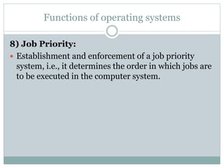 Functions of operating systems
8) Job Priority:
 Establishment and enforcement of a job priority
system, i.e., it determines the order in which jobs are
to be executed in the computer system.
 