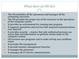 What does an OS do?
1) The OS schedules all the operations and manages all the
computing resources.
2) The OS provides the proper use of the resources in the operations
of the computer system.
3) It provides an environment for running user program.
4) It supports operations and services that required communications
over network
5) It provides security – ensures that only authorized persons can
access data and information or perform certain tasks on the
computer system.
6) OS executes user programs and to make solving user problems
easier.
7) It provides file management
8) It provide memory management function.
9) It manages the processes.
10) It manages all I/O device communication.
 