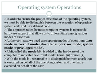 Operating system Operations
In order to ensure the proper execution of the operating system,
we must be able to distinguish between the execution of operating-
system code and user defined code.
 The approach taken by most computer systems is to provide
hardware support that allows us to differentiate among various
modes of execution.
At the very least, we need two separate modes of operation: user
mode and kernel mode (also called supervisor mode, system
mode or privileged mode).
A bit, called the mode bit, is added to the hardware of the
computer to indicate the current mode: kernel (0) or user (1).
With the mode bit, we are able to distinguish between a task that
is executed on behalf of the operating system and one that is
executed on behalf of the user.
 
