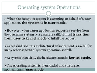 Operating system Operations
 When the computer system is executing on behalf of a user
application, the system is in user mode.
However, when a user application requests a service from
the operating system (via a system call), it must transition
from user to kernel mode to fulfill the request.
As we shall see, this architectural enhancement is useful for
many other aspects of system operation as well.
At system boot time, the hardware starts in kernel mode.
The operating system is then loaded and starts user
applications in user mode.
 