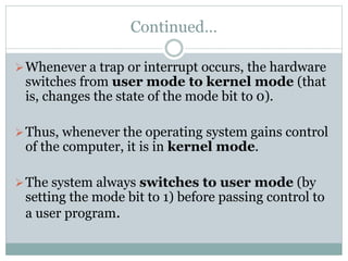 Continued…
Whenever a trap or interrupt occurs, the hardware
switches from user mode to kernel mode (that
is, changes the state of the mode bit to 0).
Thus, whenever the operating system gains control
of the computer, it is in kernel mode.
The system always switches to user mode (by
setting the mode bit to 1) before passing control to
a user program.
 