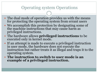 Operating system Operations
 The dual mode of operation provides us with the means
for protecting the operating system from errant users
 We accomplish this protection by designating some of
the machine instructions that may cause harm as
privileged instructions.
 The hardware allows privileged instructions to be
executed only in kernel mode.
 If an attempt is made to execute a privileged instruction
in user mode, the hardware does not execute the
instruction but rather treats it as illegal and traps it to the
operating system.
 The instruction to switch to user mode is an
example of a privileged instruction.
 