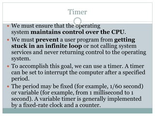 Timer
 We must ensure that the operating
system maintains control over the CPU.
 We must prevent a user program from getting
stuck in an infinite loop or not calling system
services and never returning control to the operating
system.
 To accomplish this goal, we can use a timer. A timer
can be set to interrupt the computer after a specified
period.
 The period may be fixed (for example, 1/60 second)
or variable (for example, from 1 millisecond to 1
second). A variable timer is generally implemented
by a fixed-rate clock and a counter.
 