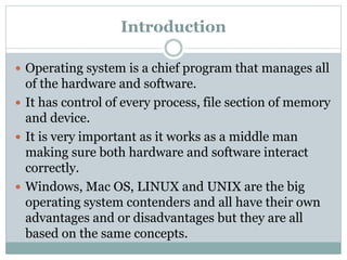 Introduction
 Operating system is a chief program that manages all
of the hardware and software.
 It has control of every process, file section of memory
and device.
 It is very important as it works as a middle man
making sure both hardware and software interact
correctly.
 Windows, Mac OS, LINUX and UNIX are the big
operating system contenders and all have their own
advantages and or disadvantages but they are all
based on the same concepts.
 