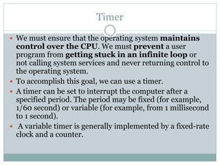 Timer
 We must ensure that the operating system maintains
control over the CPU. We must prevent a user
program from getting stuck in an infinite loop or
not calling system services and never returning control to
the operating system.
 To accomplish this goal, we can use a timer.
 A timer can be set to interrupt the computer after a
specified period. The period may be fixed (for example,
1/60 second) or variable (for example, from 1 millisecond
to 1 second).
 A variable timer is generally implemented by a fixed-rate
clock and a counter.
 
