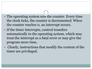  The operating system sets the counter. Every time
the clock ticks, the counter is decremented. When
the counter reaches 0, an interrupt occurs.
 If the timer interrupts, control transfers
automatically to the operating system, which may
treat the interrupt as a fatal error or may give the
program more time.
 Clearly, instructions that modify the content of the
timer are privileged.
 